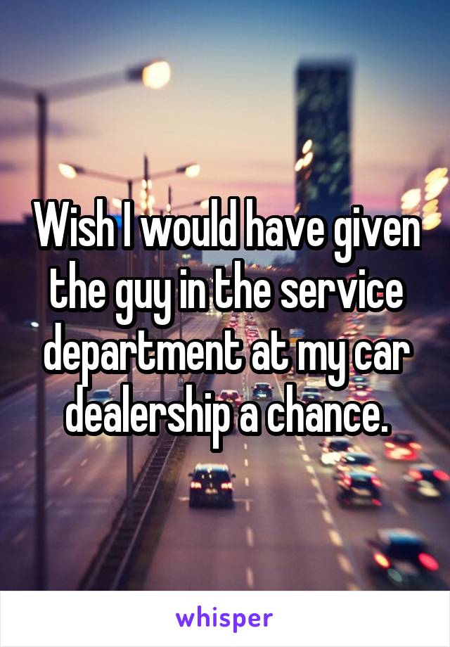 Wish I would have given the guy in the service department at my car dealership a chance.