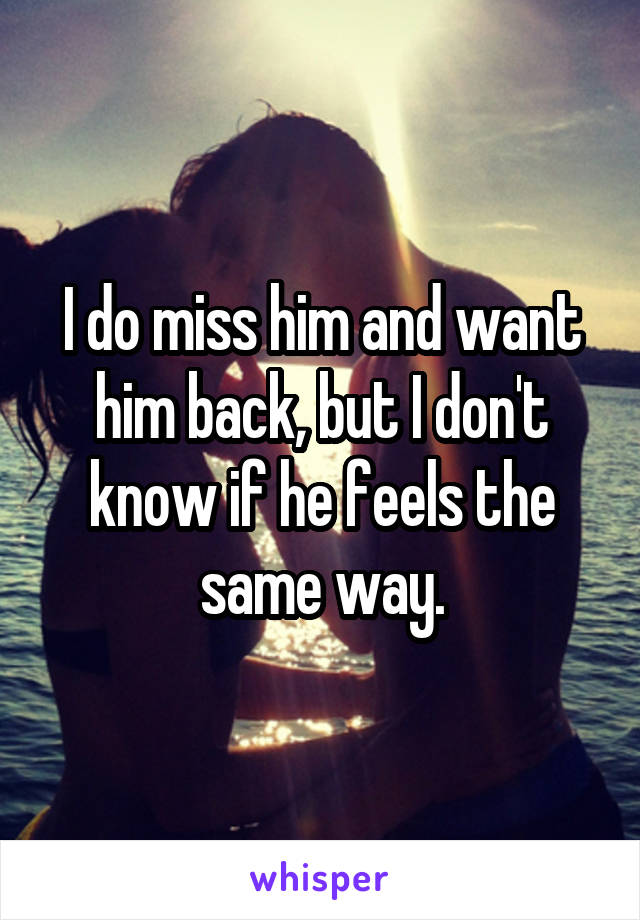 I do miss him and want him back, but I don't know if he feels the same way.