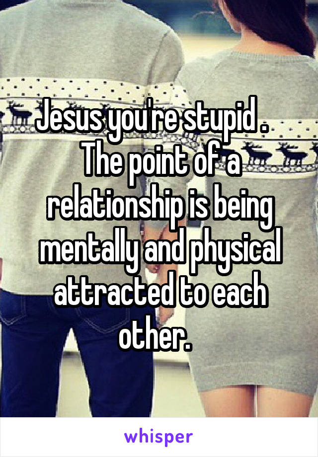 Jesus you're stupid .    The point of a relationship is being mentally and physical attracted to each other.  