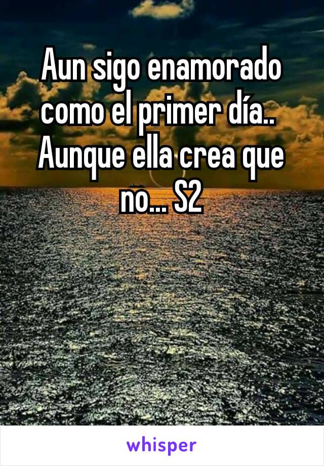 Aun sigo enamorado como el primer día.. 
Aunque ella crea que no... S2