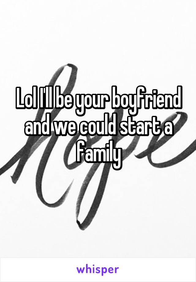 Lol I'll be your boyfriend and we could start a family
