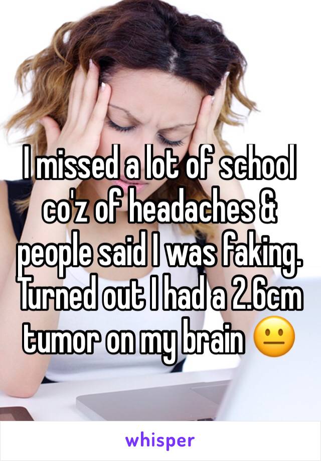 I missed a lot of school co'z of headaches & people said I was faking. Turned out I had a 2.6cm tumor on my brain 😐