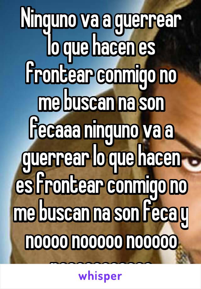 Ninguno va a guerrear lo que hacen es frontear conmigo no me buscan na son fecaaa ninguno va a guerrear lo que hacen es frontear conmigo no me buscan na son feca y noooo nooooo nooooo nooooooooooo