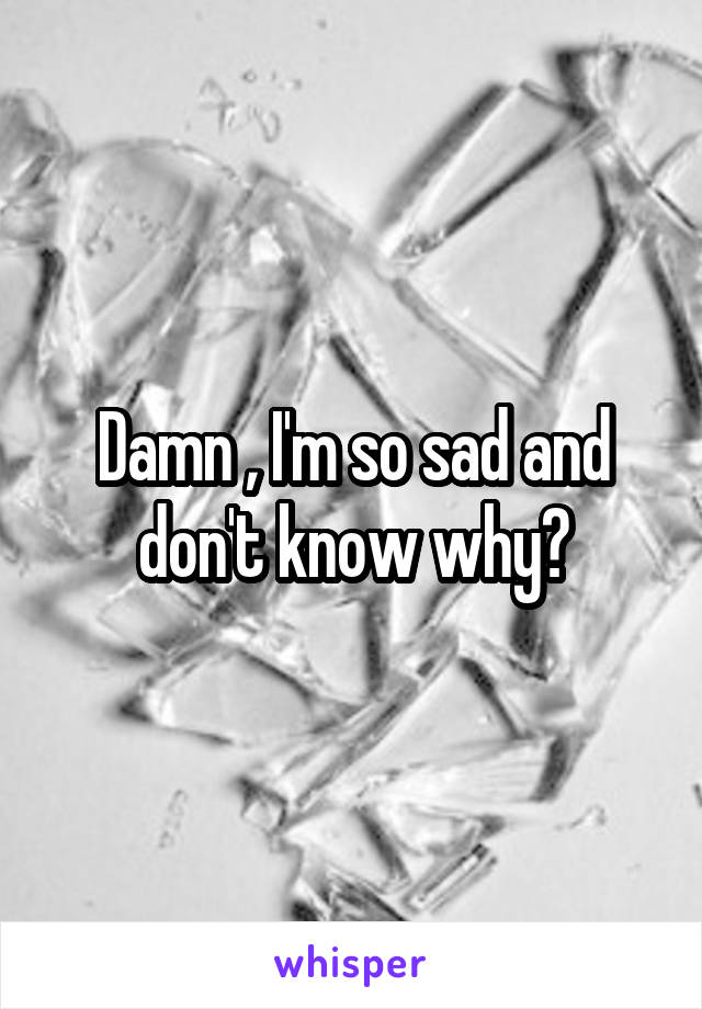 Damn , I'm so sad and don't know why?