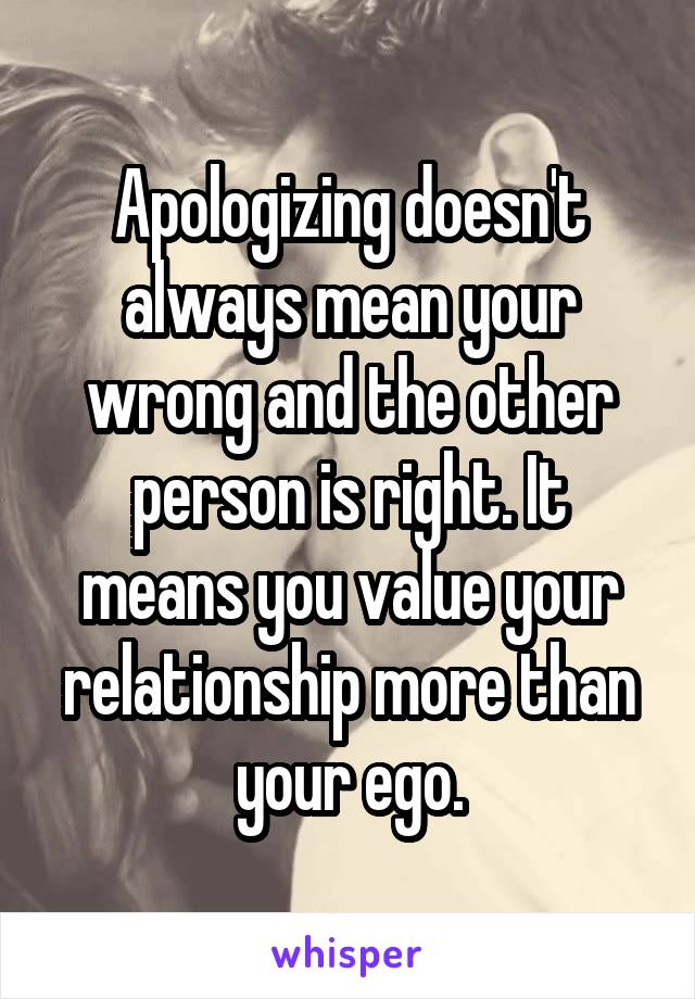 Apologizing doesn't always mean your wrong and the other person is right. It means you value your relationship more than your ego.