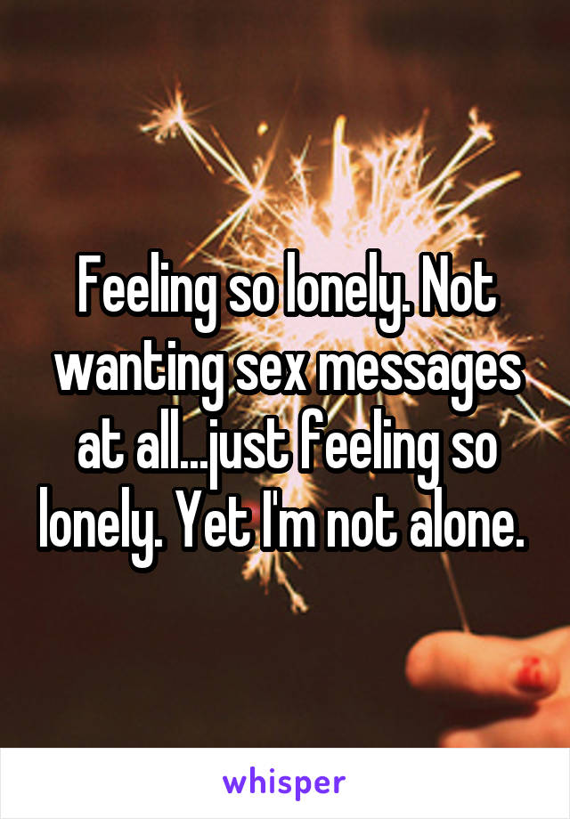 Feeling so lonely. Not wanting sex messages at all...just feeling so lonely. Yet I'm not alone. 