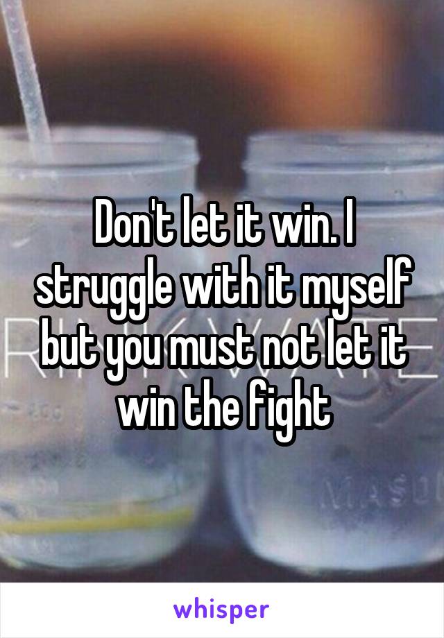 Don't let it win. I struggle with it myself but you must not let it win the fight