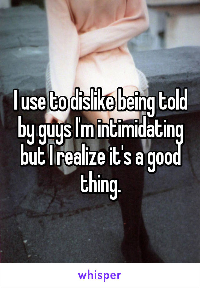 I use to dislike being told by guys I'm intimidating but I realize it's a good thing.