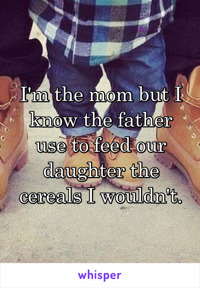 I'm the mom but I know the father use to feed our daughter the cereals I wouldn't.