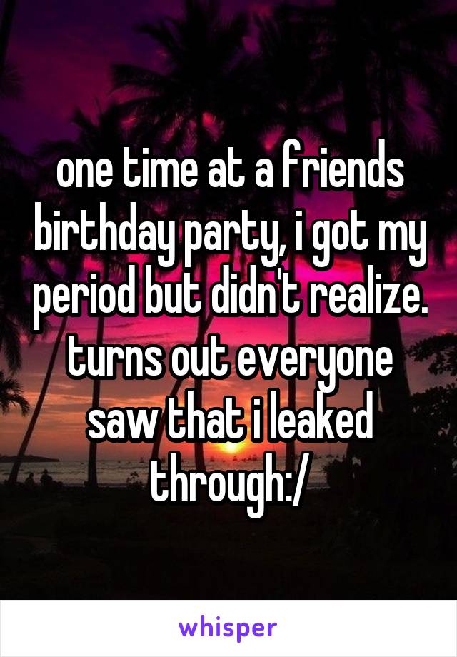 one time at a friends birthday party, i got my period but didn't realize. turns out everyone saw that i leaked through:/