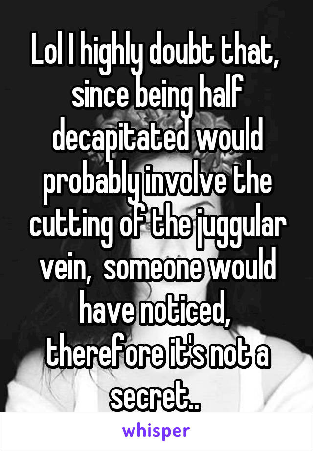 Lol I highly doubt that,  since being half decapitated would probably involve the cutting of the juggular vein,  someone would have noticed,  therefore it's not a secret.. 