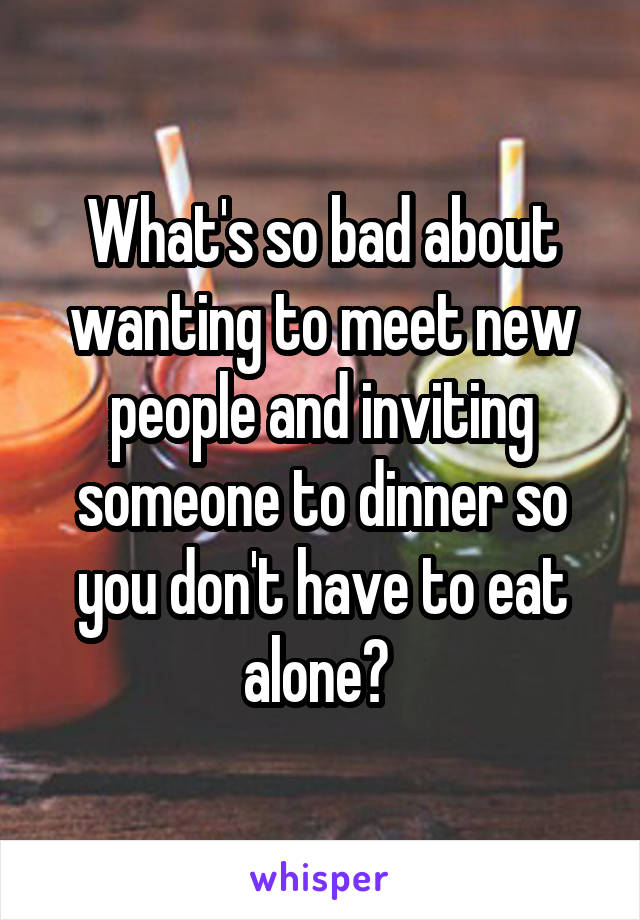 What's so bad about wanting to meet new people and inviting someone to dinner so you don't have to eat alone? 