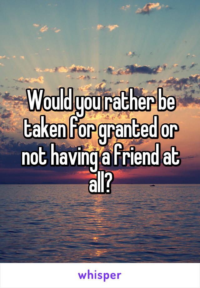 Would you rather be taken for granted or not having a friend at all?