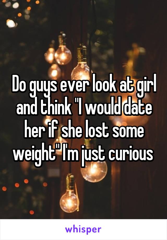 Do guys ever look at girl and think "I would date her if she lost some weight" I'm just curious 