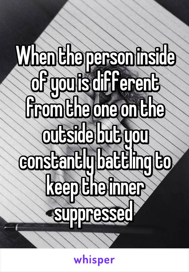 When the person inside of you is different from the one on the outside but you constantly battling to keep the inner suppressed 