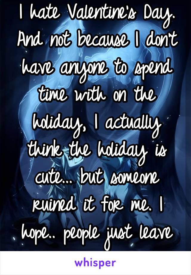 I hate Valentine's Day. And not because I don't have anyone to spend time with on the holiday, I actually think the holiday is cute... but someone ruined it for me. I hope.. people just leave me alone