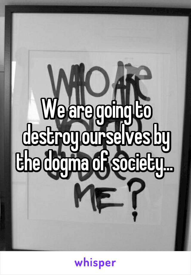 We are going to destroy ourselves by the dogma of society... 