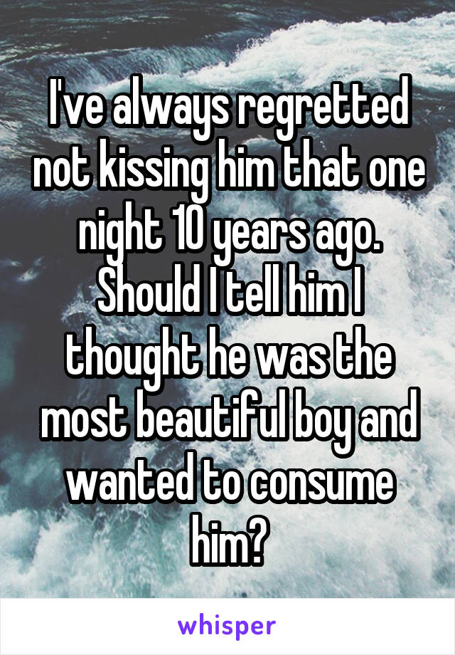 I've always regretted not kissing him that one night 10 years ago. Should I tell him I thought he was the most beautiful boy and wanted to consume him?