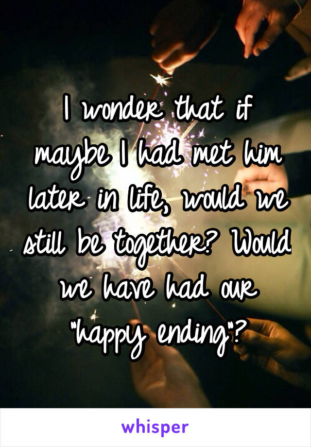 I wonder that if maybe I had met him later in life, would we still be together? Would we have had our "happy ending"?