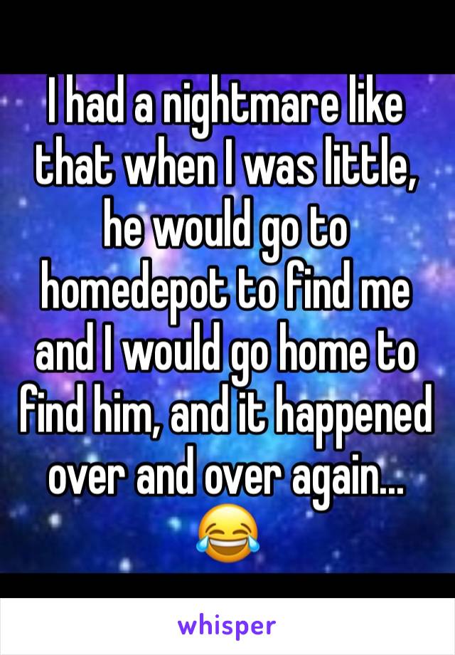 I had a nightmare like that when I was little, he would go to homedepot to find me and I would go home to find him, and it happened over and over again... 😂