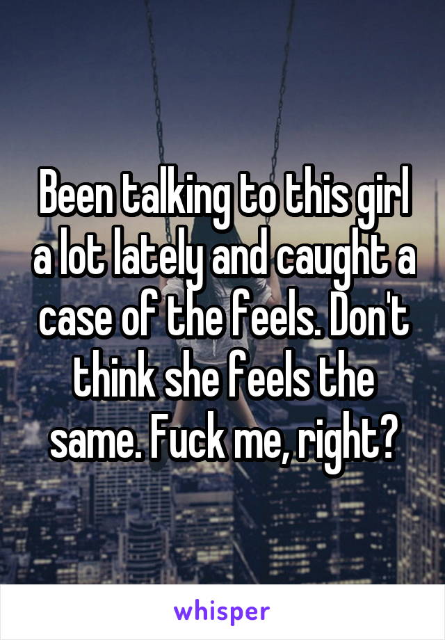 Been talking to this girl a lot lately and caught a case of the feels. Don't think she feels the same. Fuck me, right?