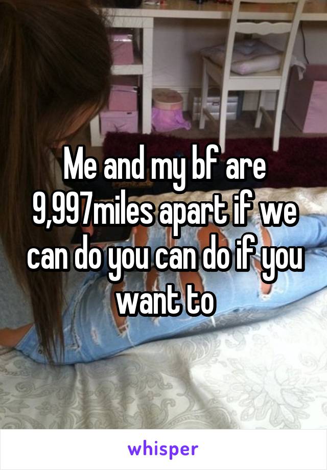 Me and my bf are 9,997miles apart if we can do you can do if you want to