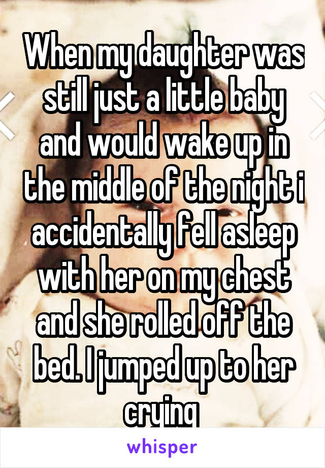 When my daughter was still just a little baby and would wake up in the middle of the night i accidentally fell asleep with her on my chest and she rolled off the bed. I jumped up to her crying 