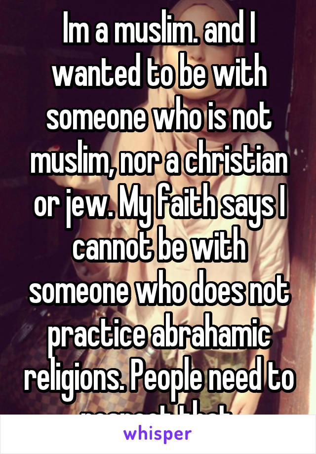 Im a muslim. and I wanted to be with someone who is not muslim, nor a christian or jew. My faith says I cannot be with someone who does not practice abrahamic religions. People need to respect that.