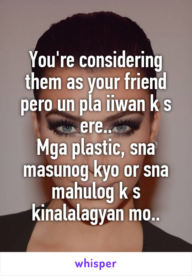 You're considering them as your friend pero un pla iiwan k s ere..
Mga plastic, sna masunog kyo or sna mahulog k s kinalalagyan mo..