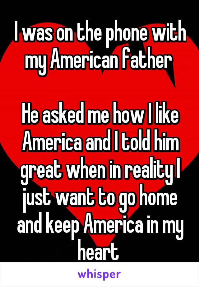 I was on the phone with my American father 

He asked me how I like America and I told him great when in reality I just want to go home and keep America in my heart 