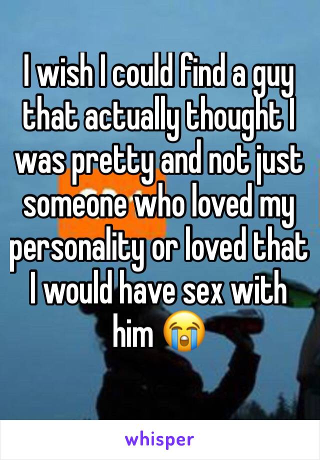 I wish I could find a guy that actually thought I was pretty and not just someone who loved my personality or loved that I would have sex with him 😭