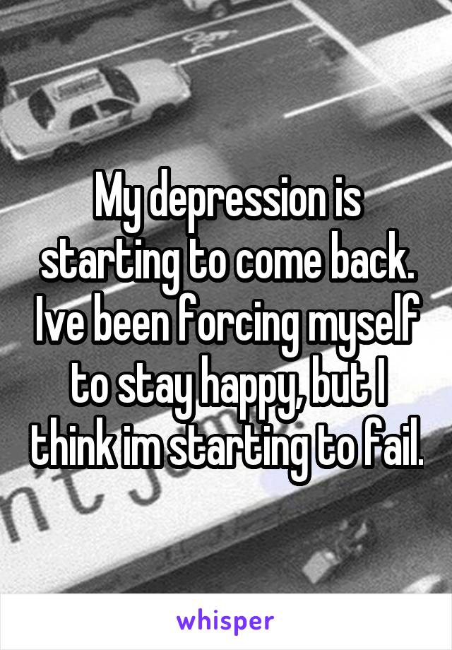 My depression is starting to come back. Ive been forcing myself to stay happy, but I think im starting to fail.