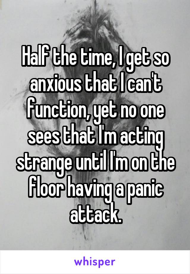 Half the time, I get so anxious that I can't function, yet no one sees that I'm acting strange until I'm on the floor having a panic attack.