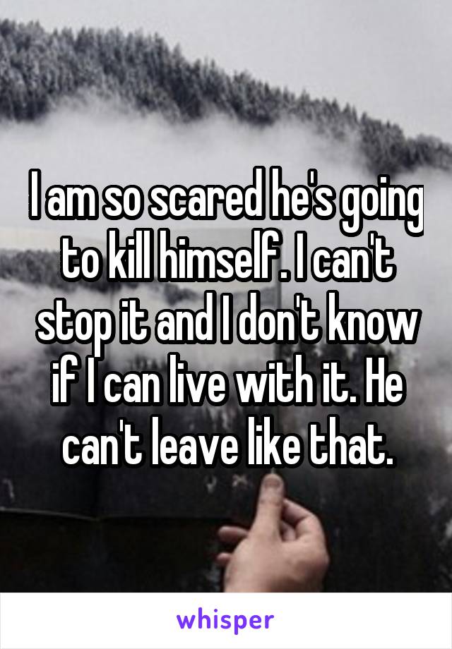 I am so scared he's going to kill himself. I can't stop it and I don't know if I can live with it. He can't leave like that.