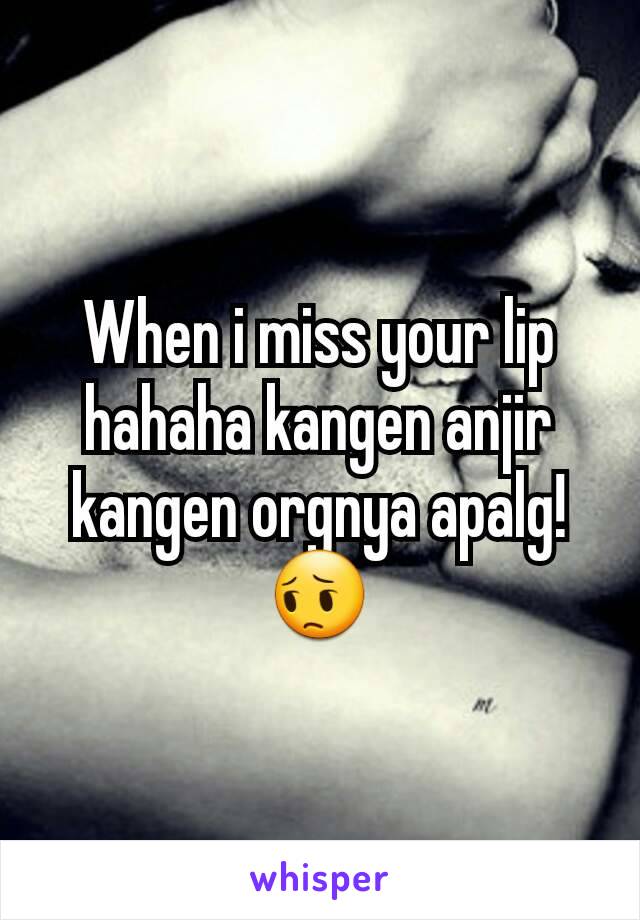 When i miss your lip hahaha kangen anjir kangen orgnya apalg!😔