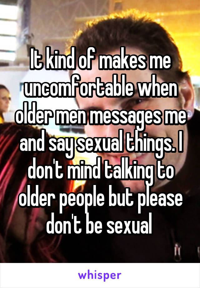 It kind of makes me uncomfortable when older men messages me and say sexual things. I don't mind talking to older people but please don't be sexual 