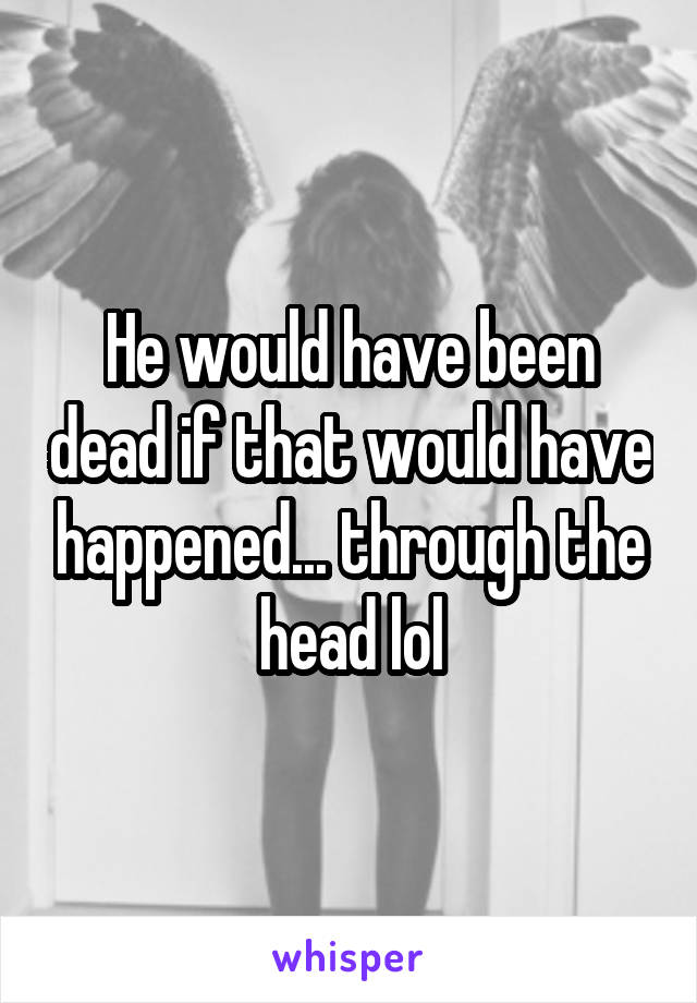 He would have been dead if that would have happened... through the head lol