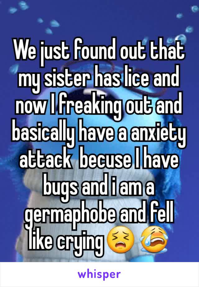 We just found out that my sister has lice and now I freaking out and basically have a anxiety attack  becuse I have bugs and i am a germaphobe and fell like crying😣😭