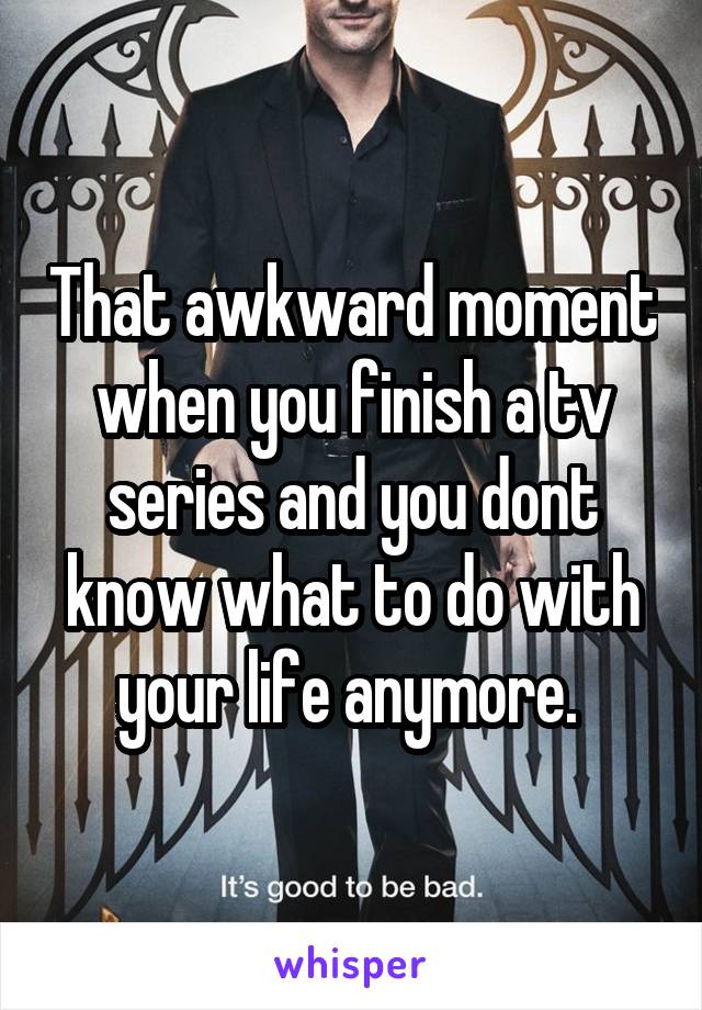 That awkward moment when you finish a tv series and you dont know what to do with your life anymore. 