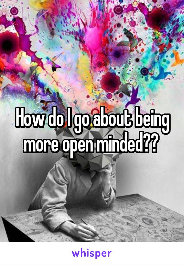 How do I go about being more open minded?? 