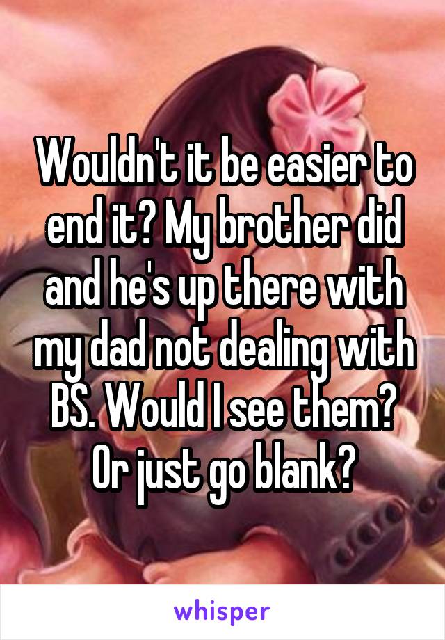 Wouldn't it be easier to end it? My brother did and he's up there with my dad not dealing with BS. Would I see them? Or just go blank?