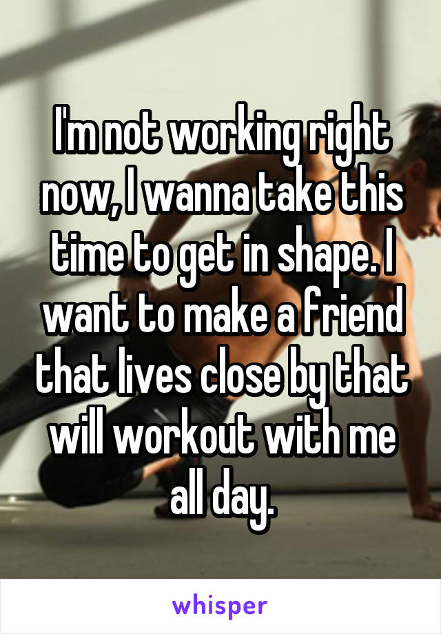 I'm not working right now, I wanna take this time to get in shape. I want to make a friend that lives close by that will workout with me all day.