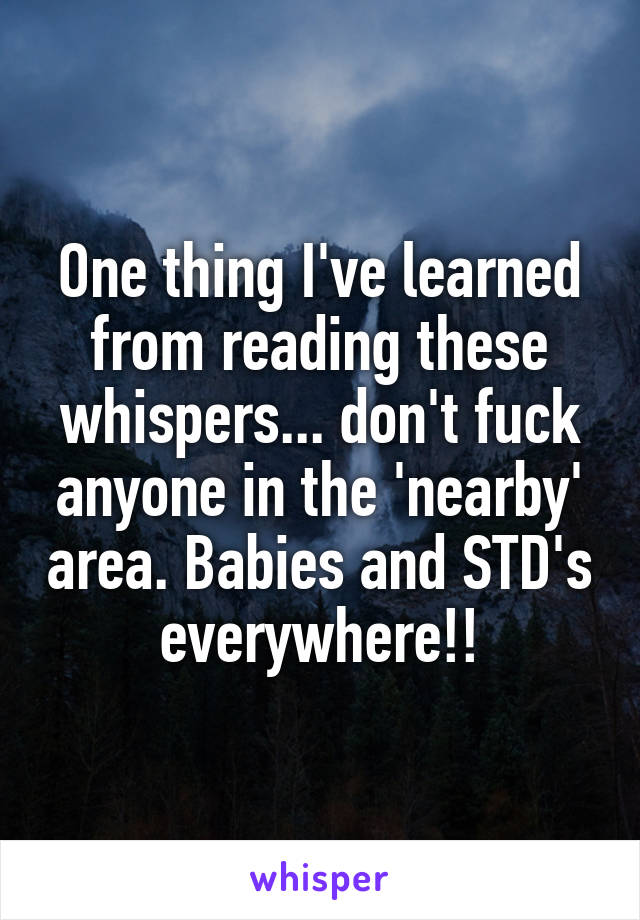 One thing I've learned from reading these whispers... don't fuck anyone in the 'nearby' area. Babies and STD's everywhere!!