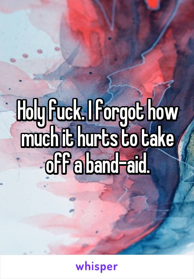 Holy fuck. I forgot how much it hurts to take off a band-aid.