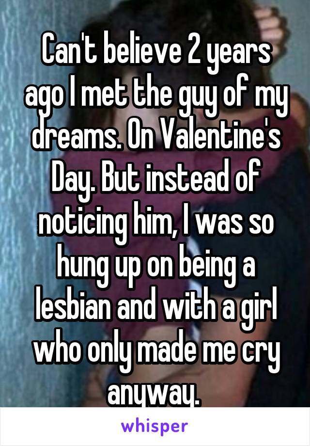 Can't believe 2 years ago I met the guy of my dreams. On Valentine's Day. But instead of noticing him, I was so hung up on being a lesbian and with a girl who only made me cry anyway. 