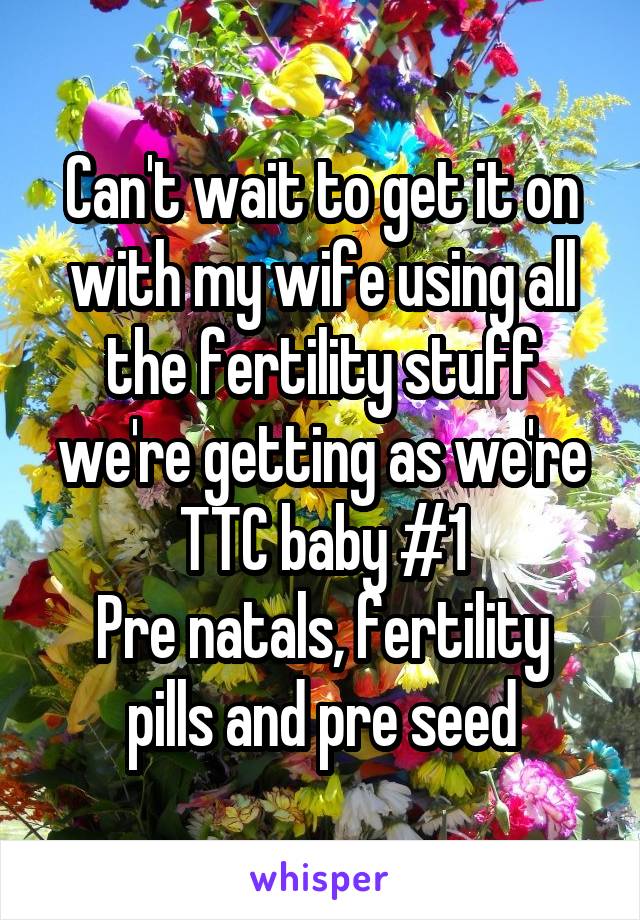 Can't wait to get it on with my wife using all the fertility stuff we're getting as we're TTC baby #1
Pre natals, fertility pills and pre seed