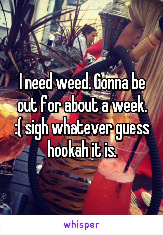 I need weed. Gonna be out for about a week.
:( sigh whatever guess hookah it is.