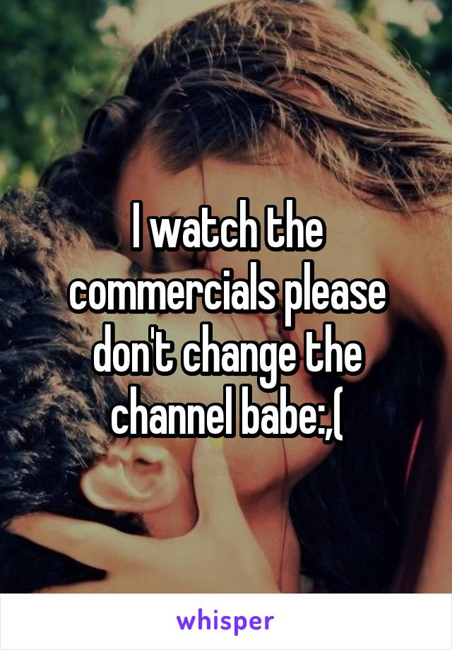 I watch the commercials please don't change the channel babe:,(