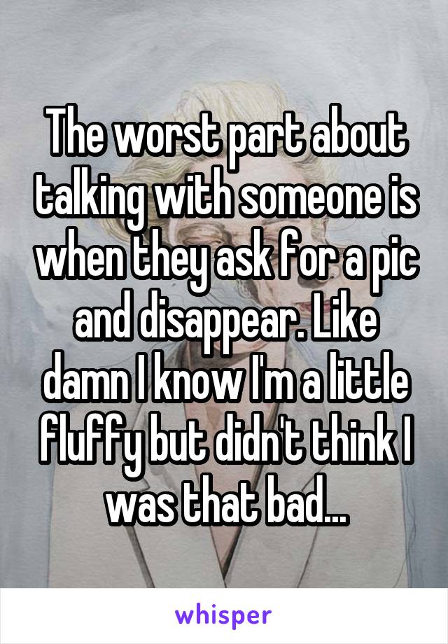 The worst part about talking with someone is when they ask for a pic and disappear. Like damn I know I'm a little fluffy but didn't think I was that bad...