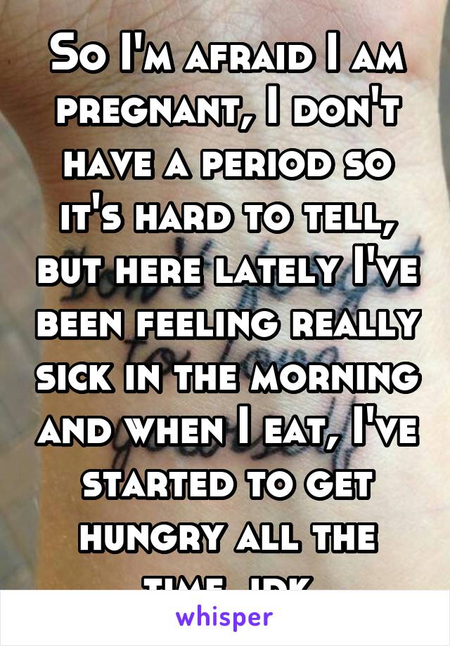 So I'm afraid I am pregnant, I don't have a period so it's hard to tell, but here lately I've been feeling really sick in the morning and when I eat, I've started to get hungry all the time, idk